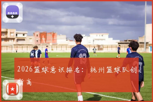 2026篮球意识排名：杭州篮球队创新高
