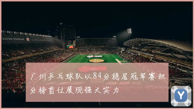 广州乒乓球队以84分稳居冠军赛积分榜首位展现强大实力