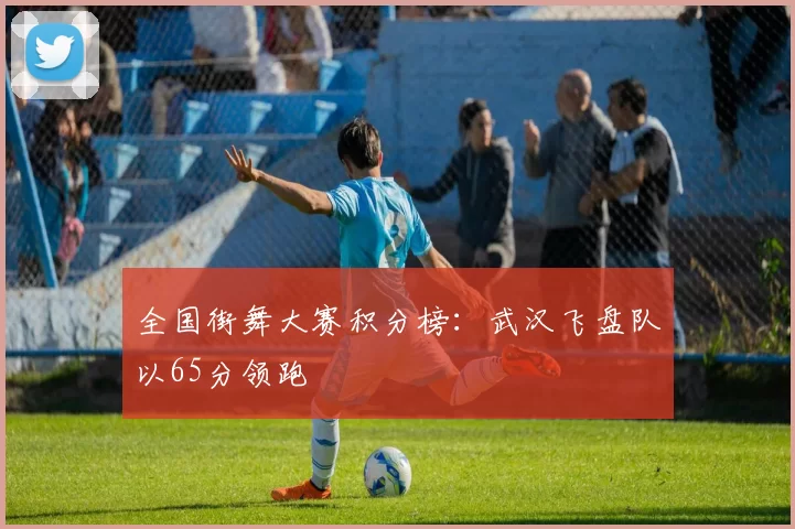 全国街舞大赛积分榜：武汉飞盘队以65分领跑