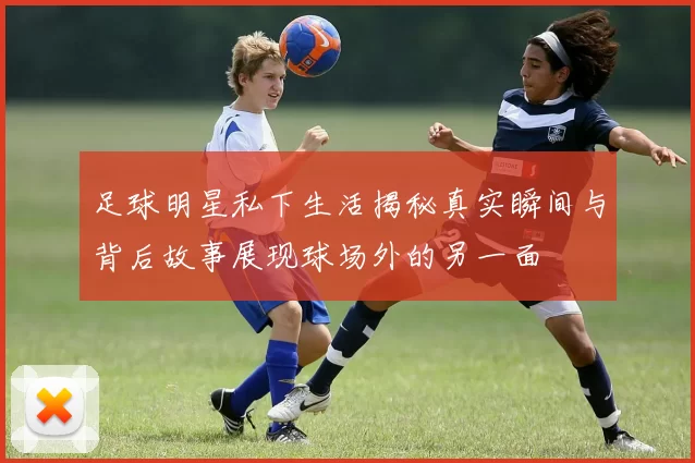 足球明星私下生活揭秘真实瞬间与背后故事展现球场外的另一面