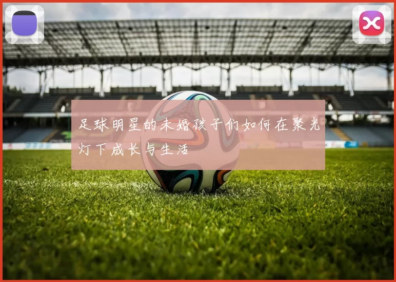 足球明星的未婚孩子们如何在聚光灯下成长与生活