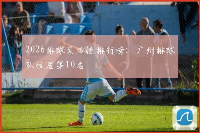 2026排球灵活性排行榜：广州排球队位居第10名
