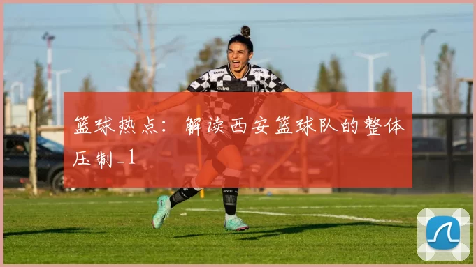 篮球热点：解读西安篮球队的整体压制_1