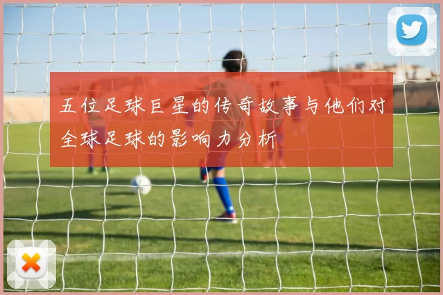 五位足球巨星的传奇故事与他们对全球足球的影响力分析